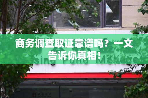 清流商务调查取证靠谱吗？一文告诉你真相！